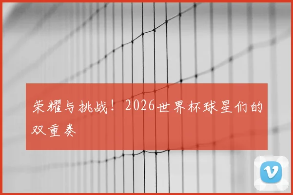荣耀与挑战！2026世界杯球星们的双重奏