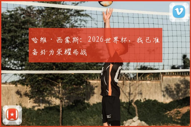 哈维·西蒙斯：2026世界杯，我已准备好为荣耀而战
