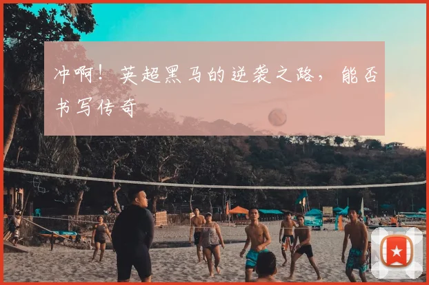 冲啊！英超黑马的逆袭之路，能否书写传奇