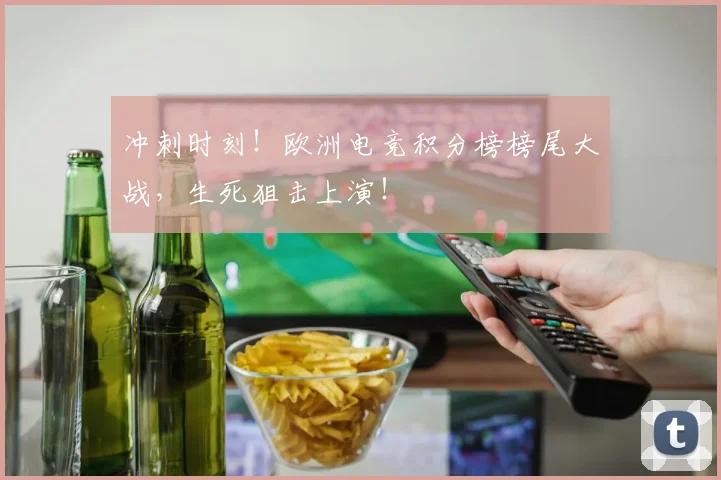冲刺时刻!欧洲电竞积分榜榜尾大战,生死狙击上演!