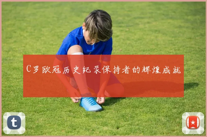 C罗欧冠历史纪录保持者的辉煌成就