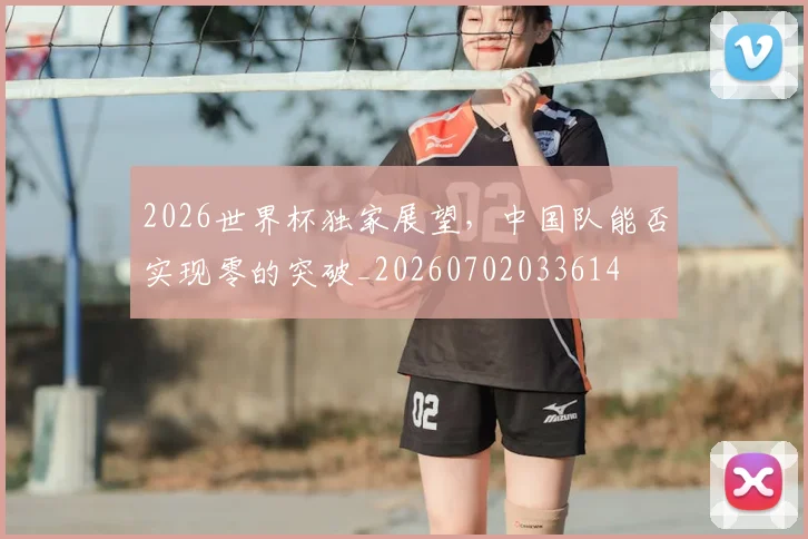 2026世界杯独家展望，中国队能否实现零的突破_20260702033614