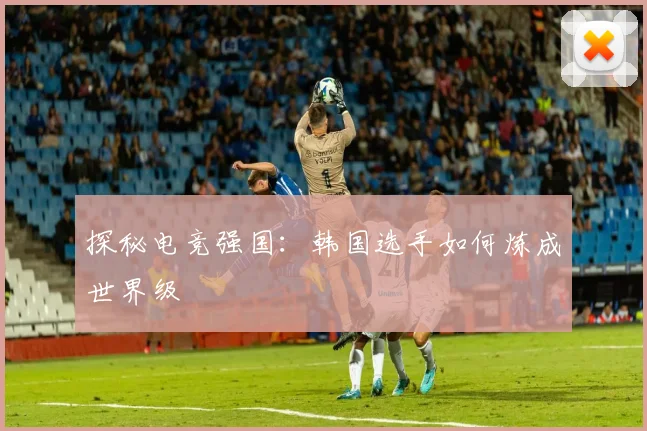 探秘电竞强国:韩国选手如何炼成世界级