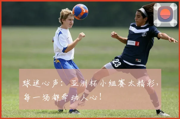 球迷心声：亚洲杯小组赛太精彩，每一场都牵动人心！