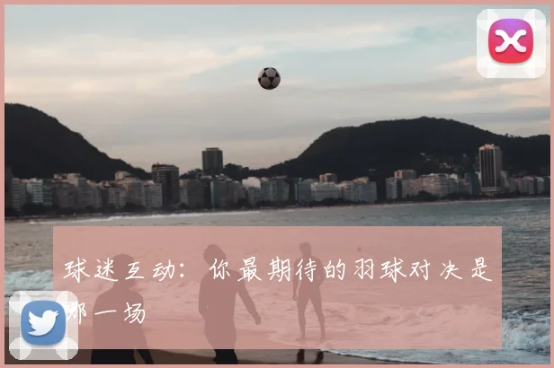 球迷互动：你最期待的羽球对决是哪一场