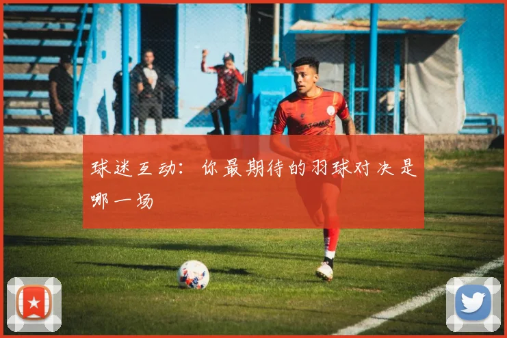 球迷互动:你最期待的羽球对决是哪一场