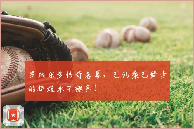 罗纳尔多传奇落幕，巴西桑巴舞步的辉煌永不褪色！