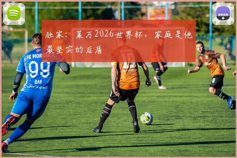 独家:莱万2026世界杯,家庭是他最坚实的后盾