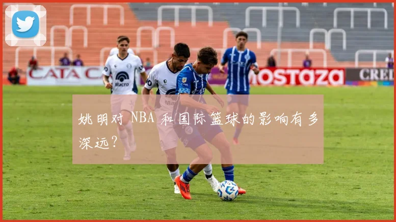 姚明对 NBA 和国际篮球的影响有多深远？