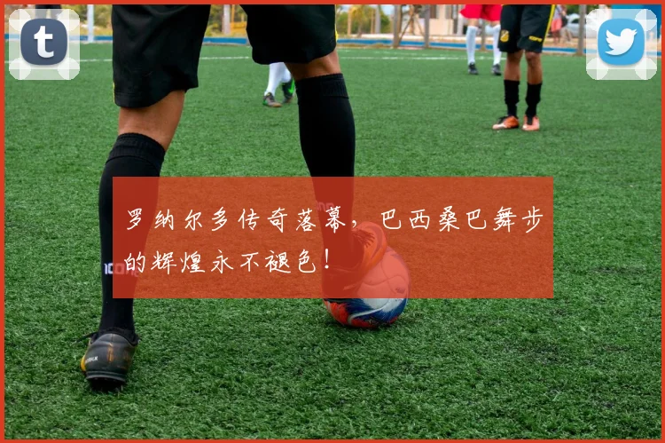 罗纳尔多传奇落幕，巴西桑巴舞步的辉煌永不褪色！